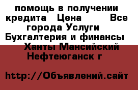 помощь в получении кредита › Цена ­ 10 - Все города Услуги » Бухгалтерия и финансы   . Ханты-Мансийский,Нефтеюганск г.